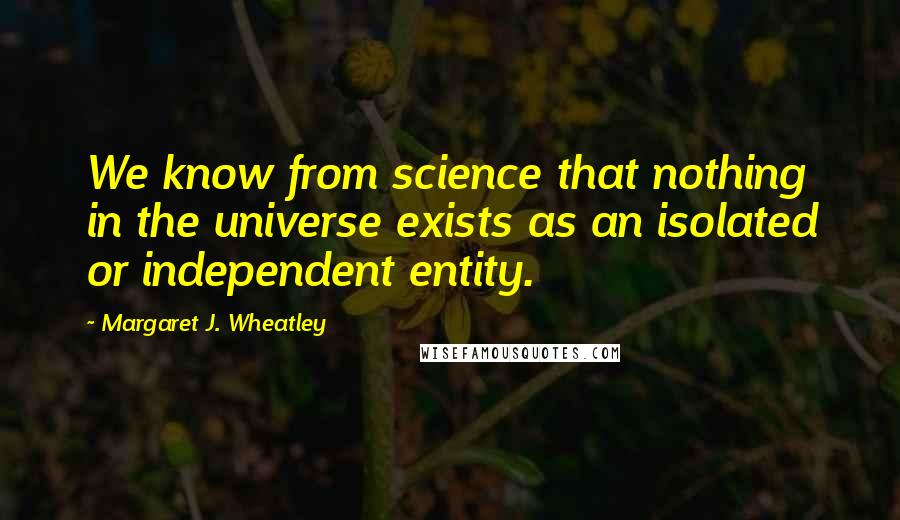 Margaret J. Wheatley quotes: We know from science that nothing in the universe exists as an isolated or independent entity.