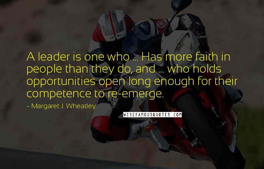 Margaret J. Wheatley quotes: A leader is one who ... Has more faith in people than they do, and ... who holds opportunities open long enough for their competence to re-emerge. Margaret J. Wheatley quotes: A leader is one who ... Has more faith in people than they do, and ... who holds opportunities open long enough for their competence to re-emerge.
