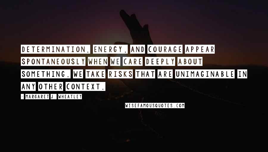 Margaret J. Wheatley quotes: Determination, energy, and courage appear spontaneously when we care deeply about something. We take risks that are unimaginable in any other context. Margaret J. Wheatley quotes: Determination, energy, and courage appear spontaneously when we care deeply about something. We take risks that are unimaginable in any other context.