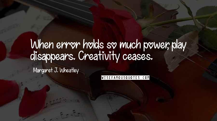 Margaret J. Wheatley quotes: When error holds so much power, play disappears. Creativity ceases.