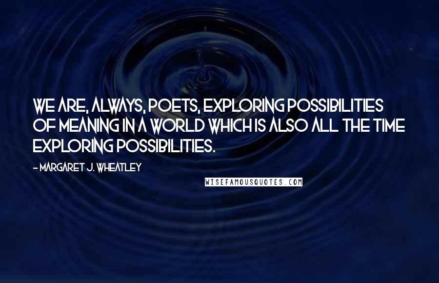Margaret J. Wheatley quotes: We are, always, poets, exploring possibilities of meaning in a world which is also all the time exploring possibilities. Margaret J. Wheatley quotes: We are, always, poets, exploring possibilities of meaning in a world which is also all the time exploring possibilities.