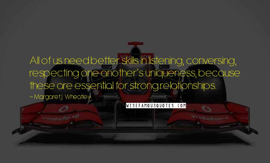 Margaret J. Wheatley quotes: All of us need better skills in listening, conversing, respecting one another's uniqueness, because these are essential for strong relationships.