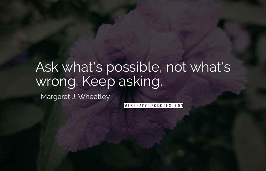 Margaret J. Wheatley quotes: Ask what's possible, not what's wrong. Keep asking.