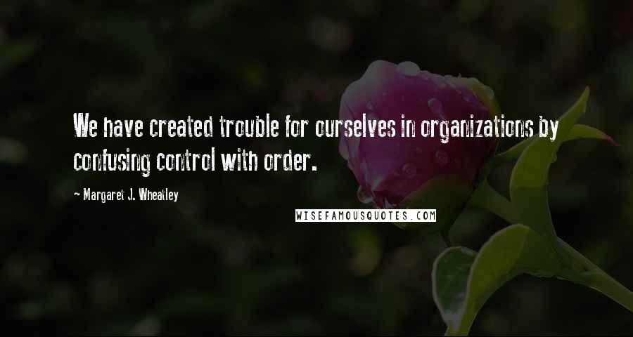 Margaret J. Wheatley quotes: We have created trouble for ourselves in organizations by confusing control with order.