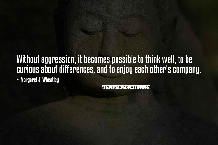 Margaret J. Wheatley quotes: Without aggression, it becomes possible to think well, to be curious about differences, and to enjoy each other's company. Margaret J. Wheatley quotes: Without aggression, it becomes possible to think well, to be curious about differences, and to enjoy each other's company.