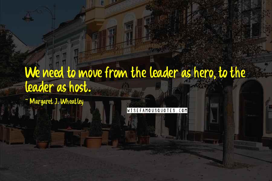 Margaret J. Wheatley quotes: We need to move from the leader as hero, to the leader as host.