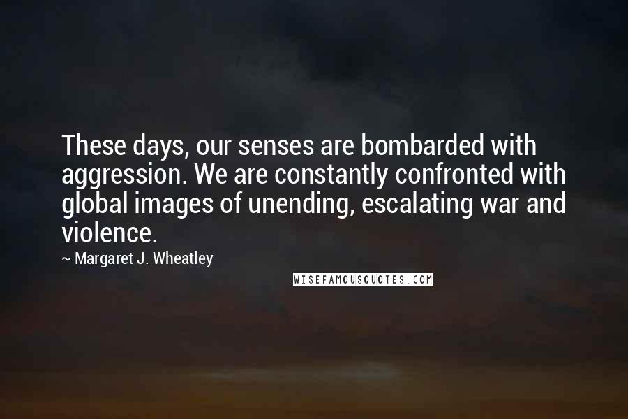 Margaret J. Wheatley quotes: These days, our senses are bombarded with aggression. We are constantly confronted with global images of unending, escalating war and violence. Margaret J. Wheatley quotes: These days, our senses are bombarded with aggression. We are constantly confronted with global images of unending, escalating war and violence.