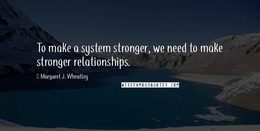 Margaret J. Wheatley quotes: To make a system stronger, we need to make stronger relationships.