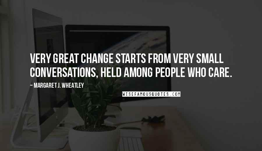 Margaret J. Wheatley quotes: Very great change starts from very small conversations, held among people who care.