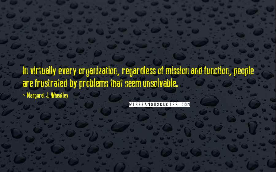 Margaret J. Wheatley quotes: In virtually every organization, regardless of mission and function, people are frustrated by problems that seem unsolvable.