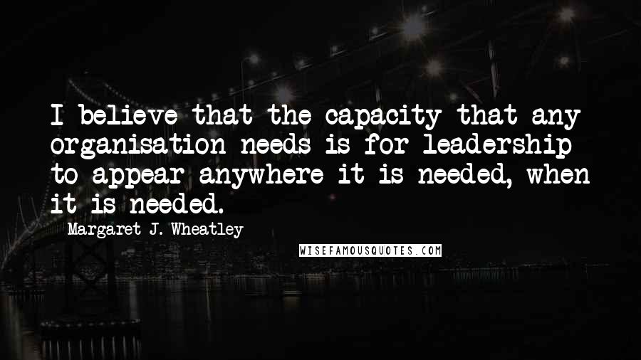 Margaret J. Wheatley quotes: I believe that the capacity that any organisation needs is for leadership to appear anywhere it is needed, when it is needed.