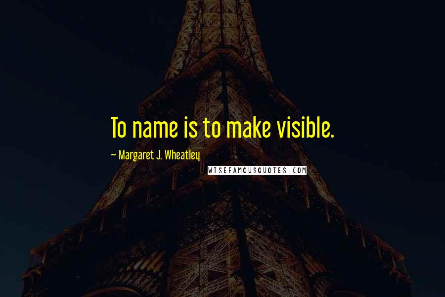 Margaret J. Wheatley quotes: To name is to make visible.