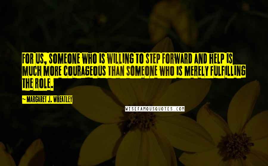 Margaret J. Wheatley quotes: For us, someone who is willing to step forward and help is much more courageous than someone who is merely fulfilling the role. Margaret J. Wheatley quotes: For us, someone who is willing to step forward and help is much more courageous than someone who is merely fulfilling the role.