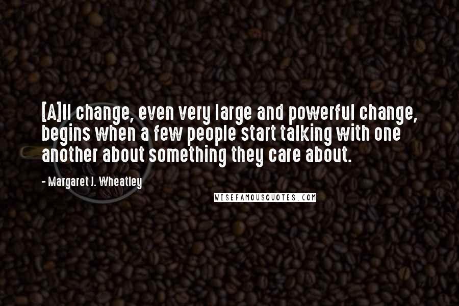 Margaret J. Wheatley quotes: [A]ll change, even very large and powerful change, begins when a few people start talking with one another about something they care about.