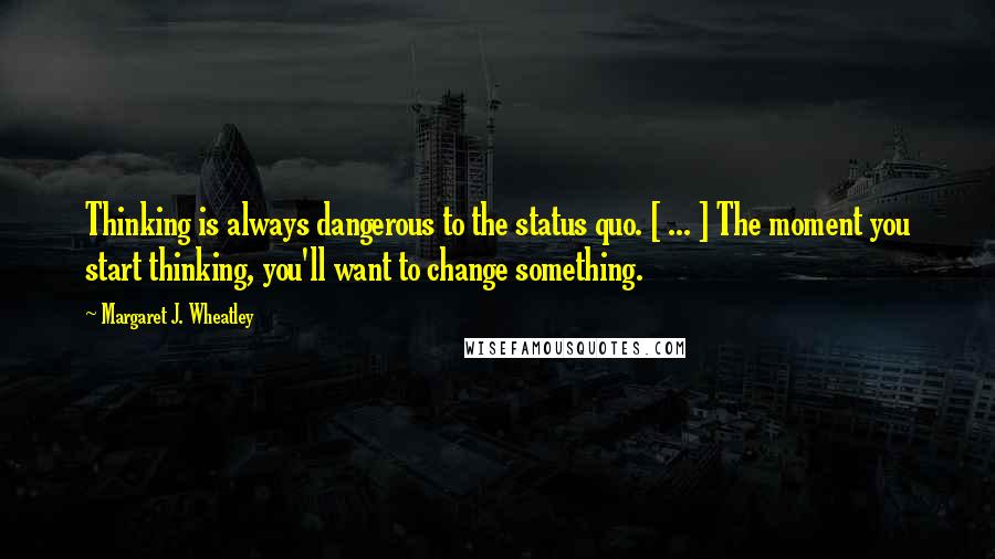 Margaret J. Wheatley quotes: Thinking is always dangerous to the status quo. [ ... ] The moment you start thinking, you'll want to change something.