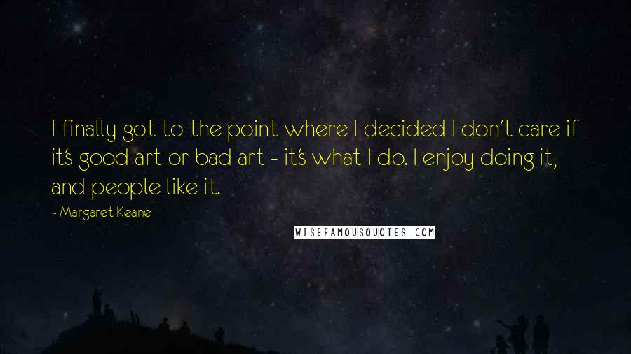 Margaret Keane quotes: I finally got to the point where I decided I don't care if it's good art or bad art - it's what I do. I enjoy doing it, and people