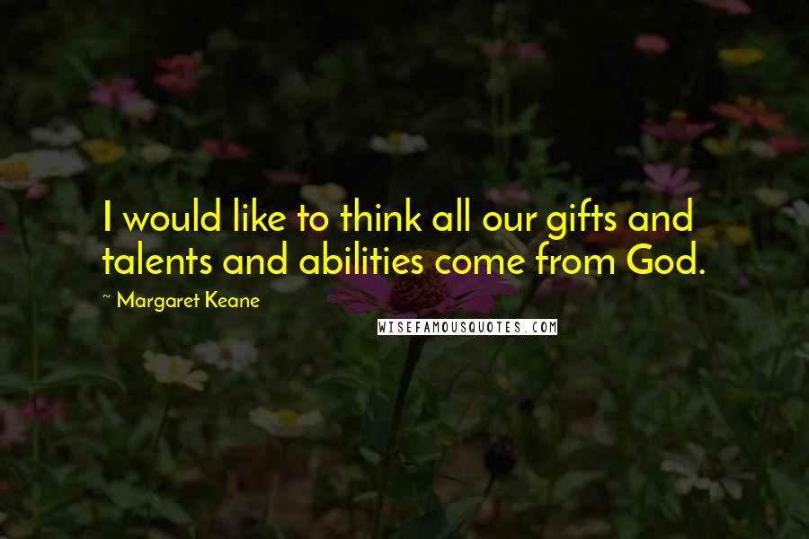 Margaret Keane quotes: I would like to think all our gifts and talents and abilities come from God.