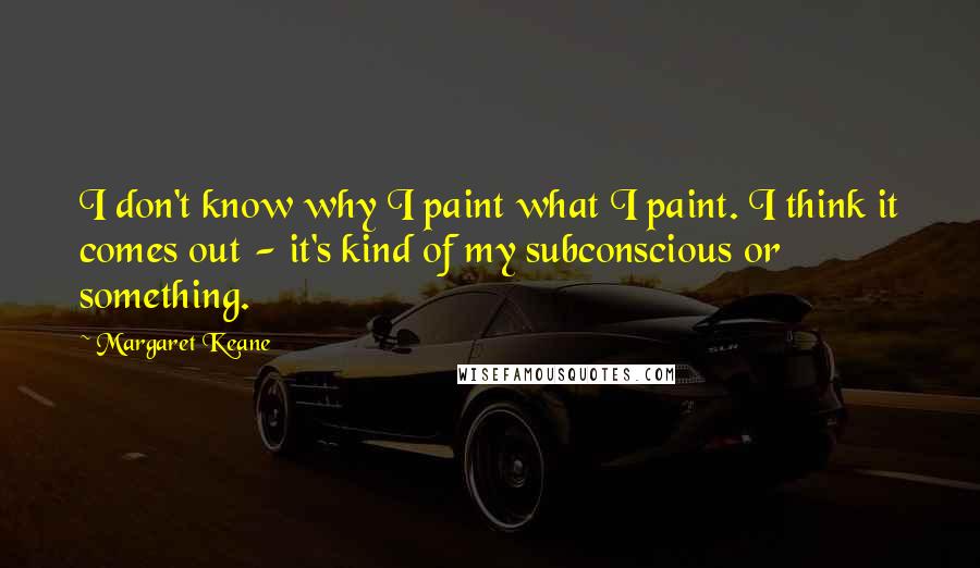 Margaret Keane quotes: I don't know why I paint what I paint. I think it comes out - it's kind of my subconscious or something.