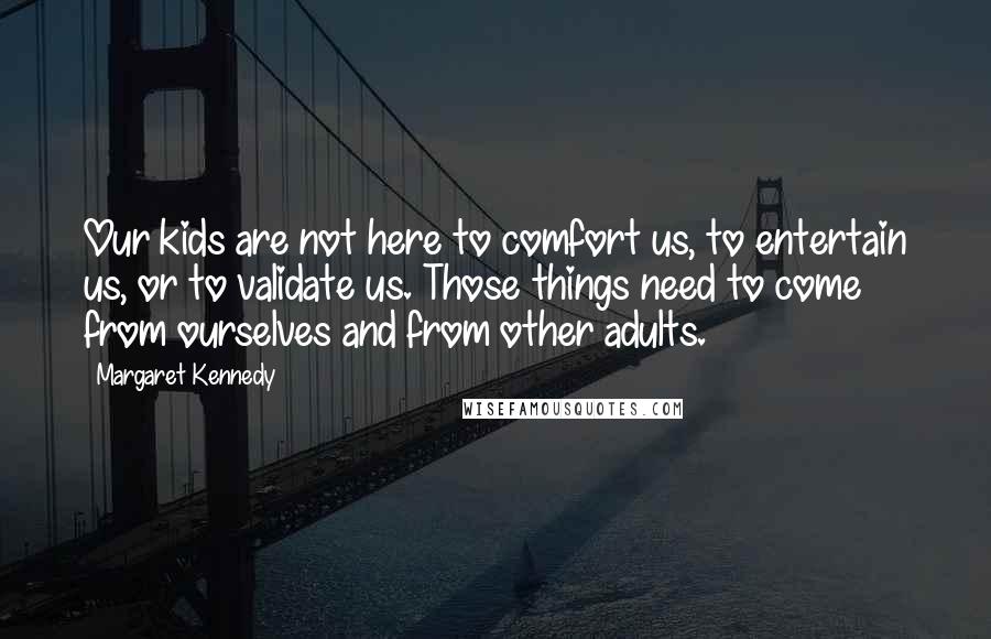 Margaret Kennedy quotes: Our kids are not here to comfort us, to entertain us, or to validate us. Those things need to come from ourselves and from other adults.