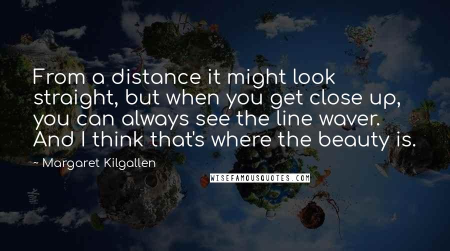 Margaret Kilgallen quotes: From a distance it might look straight, but when you get close up, you can always see the line waver. And I think that's where the beauty is. Margaret Kilgallen quotes: From a distance it might look straight, but when you get close up, you can always see the line waver. And I think that's where the beauty is.