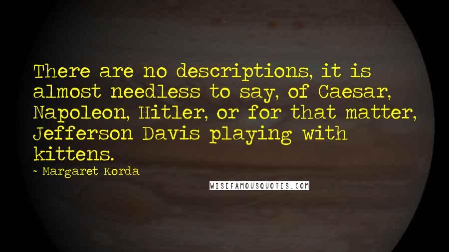 Margaret Korda quotes: There are no descriptions, it is almost needless to say, of Caesar, Napoleon, Hitler, or for that matter, Jefferson Davis playing with kittens.