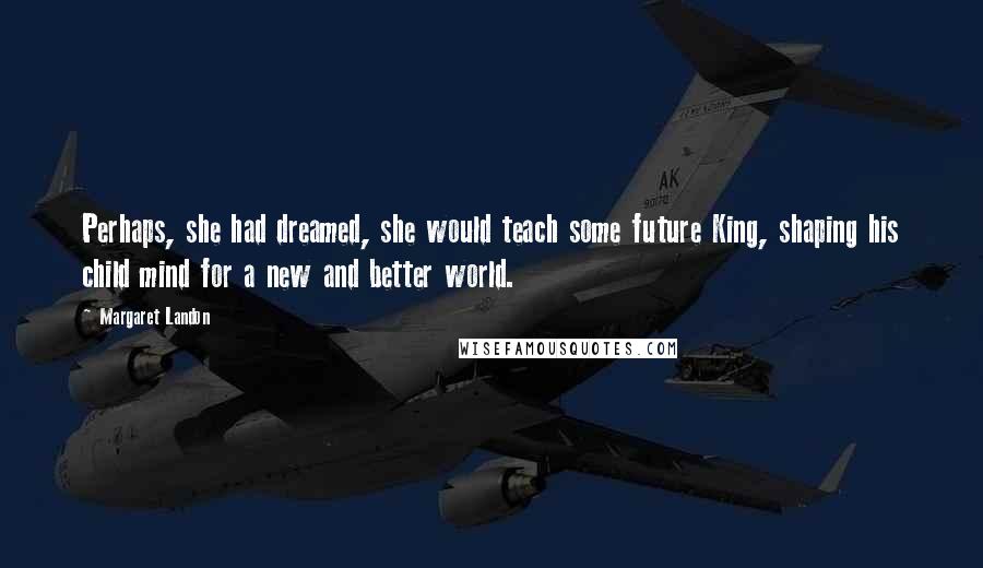 Margaret Landon quotes: Perhaps, she had dreamed, she would teach some future King, shaping his child mind for a new and better world.
