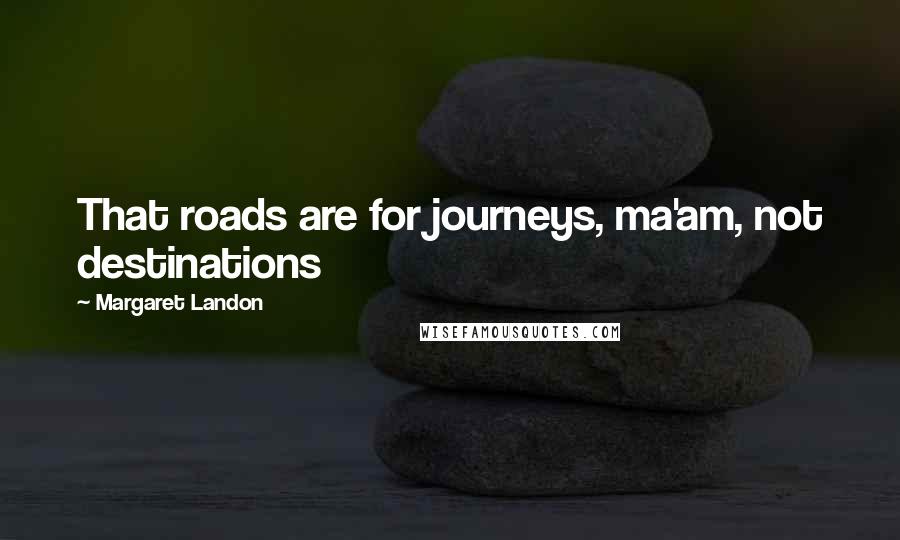 Margaret Landon quotes: That roads are for journeys, ma'am, not destinations Margaret Landon quotes: That roads are for journeys, ma'am, not destinations