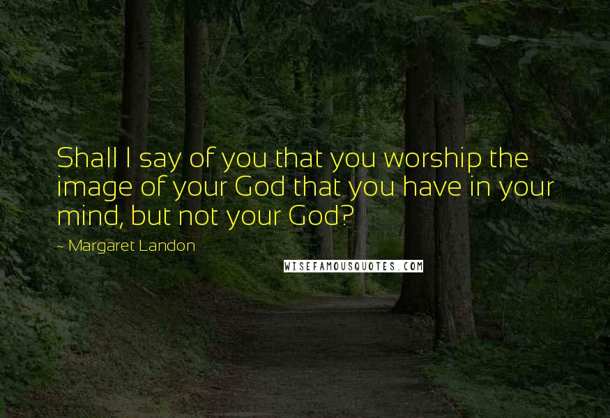 Margaret Landon quotes: Shall I say of you that you worship the image of your God that you have in your mind, but not your God?