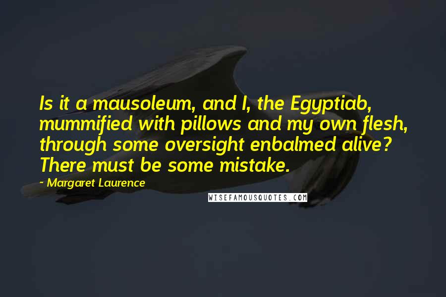 Margaret Laurence quotes: Is it a mausoleum, and I, the Egyptiab, mummified with pillows and my own flesh, through some oversight enbalmed alive? There must be some mistake. Margaret Laurence quotes: Is it a mausoleum, and I, the Egyptiab, mummified with pillows and my own flesh, through some oversight enbalmed alive? There must be some mistake.