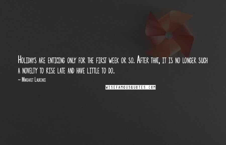 Margaret Laurence quotes: Holidays are enticing only for the first week or so. After that, it is no longer such a novelty to rise late and have little to do. Margaret Laurence quotes: Holidays are enticing only for the first week or so. After that, it is no longer such a novelty to rise late and have little to do.