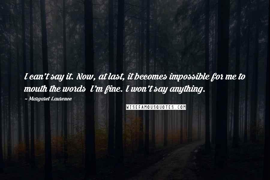 Margaret Laurence quotes: I can't say it. Now, at last, it becomes impossible for me to mouth the words I'm fine. I won't say anything. Margaret Laurence quotes: I can't say it. Now, at last, it becomes impossible for me to mouth the words I'm fine. I won't say anything.