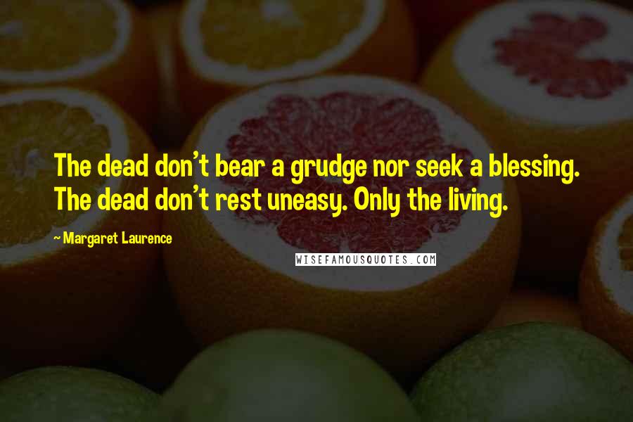Margaret Laurence quotes: The dead don't bear a grudge nor seek a blessing. The dead don't rest uneasy. Only the living. Margaret Laurence quotes: The dead don't bear a grudge nor seek a blessing. The dead don't rest uneasy. Only the living.