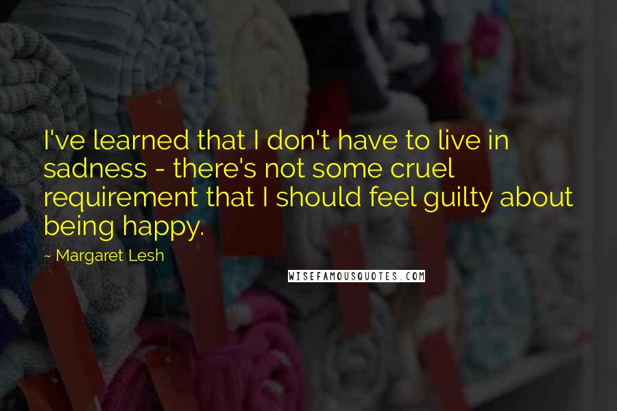 Margaret Lesh quotes: I've learned that I don't have to live in sadness - there's not some cruel requirement that I should feel guilty about being happy.