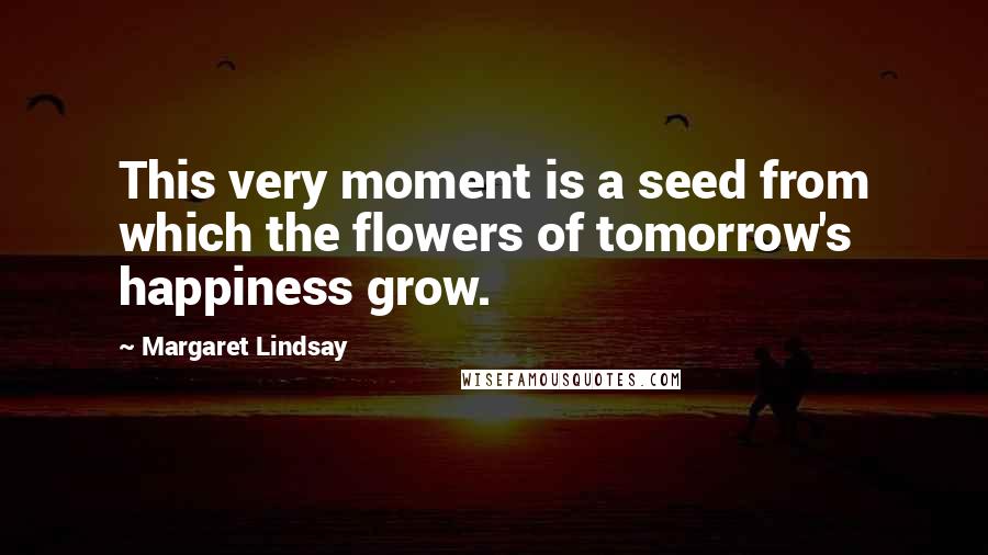 Margaret Lindsay quotes: This very moment is a seed from which the flowers of tomorrow's happiness grow.