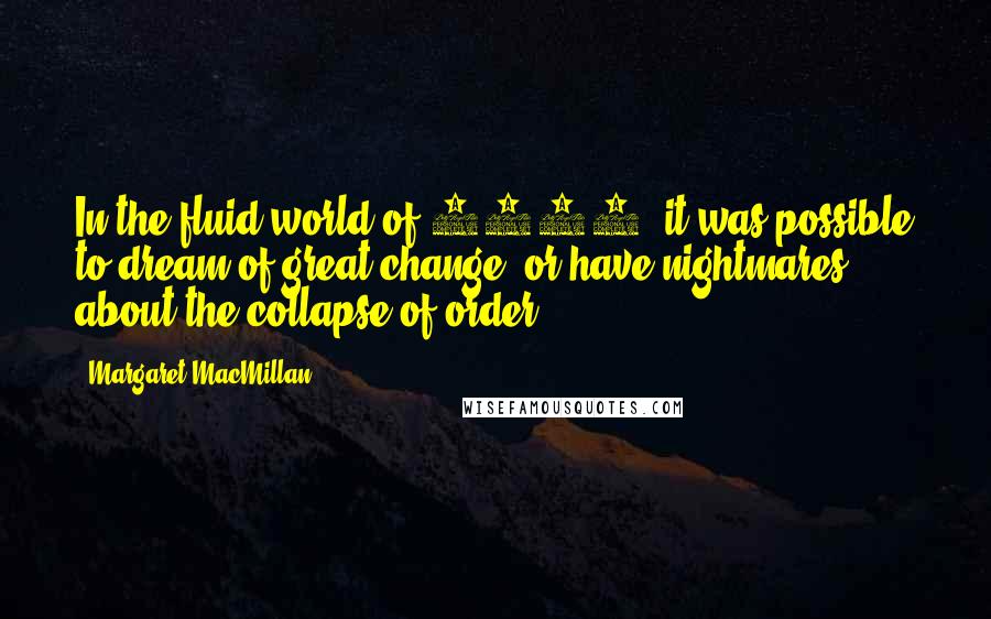 Margaret MacMillan quotes: In the fluid world of 1919, it was possible to dream of great change, or have nightmares about the collapse of order. Margaret MacMillan quotes: In the fluid world of 1919, it was possible to dream of great change, or have nightmares about the collapse of order.