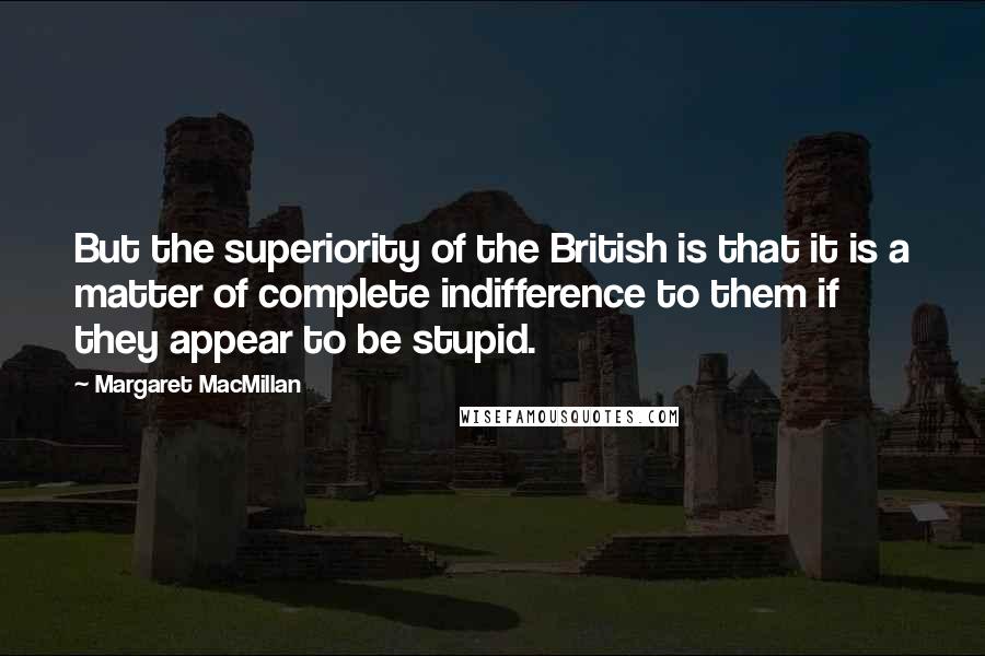 Margaret MacMillan quotes: But the superiority of the British is that it is a matter of complete indifference to them if they appear to be stupid.
