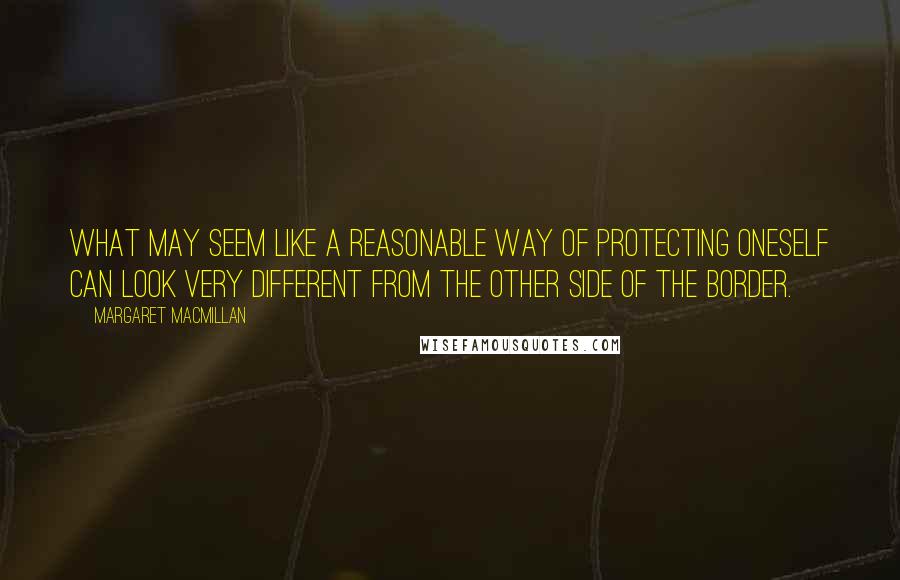 Margaret MacMillan quotes: What may seem like a reasonable way of protecting oneself can look very different from the other side of the border.