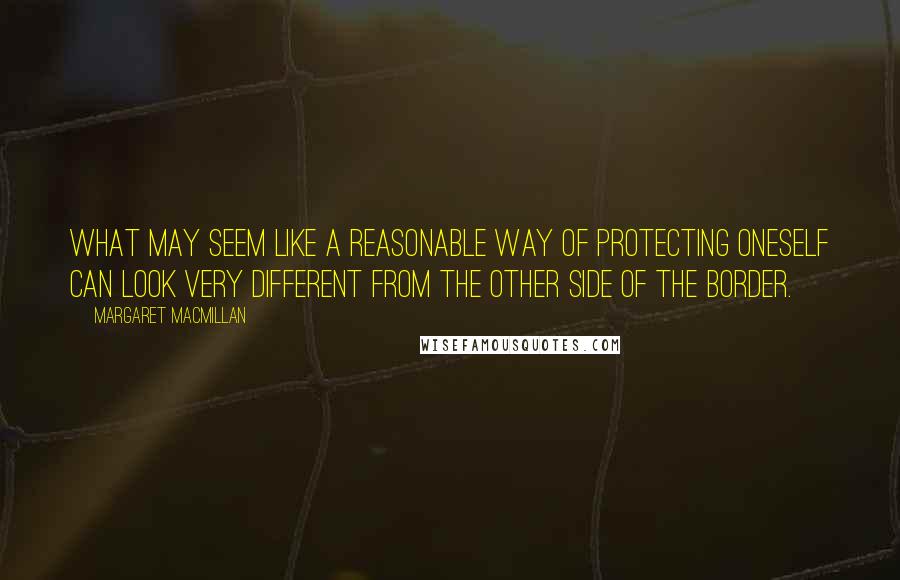 Margaret MacMillan quotes: What may seem like a reasonable way of protecting oneself can look very different from the other side of the border. Margaret MacMillan quotes: What may seem like a reasonable way of protecting oneself can look very different from the other side of the border.