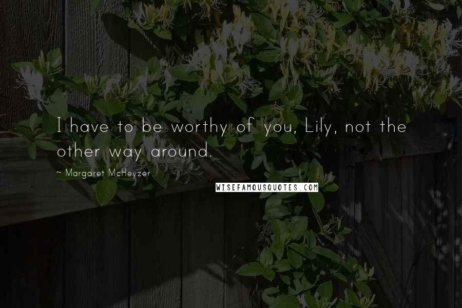 Margaret McHeyzer quotes: I have to be worthy of you, Lily, not the other way around.