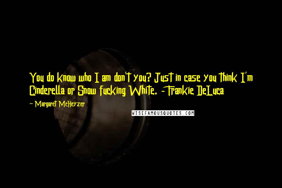 Margaret McHeyzer quotes: You do know who I am don't you? Just in case you think I'm Cinderella or Snow fucking White. - Frankie DeLuca Margaret McHeyzer quotes: You do know who I am don't you? Just in case you think I'm Cinderella or Snow fucking White. - Frankie DeLuca
