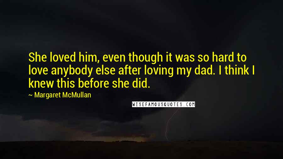 Margaret McMullan quotes: She loved him, even though it was so hard to love anybody else after loving my dad. I think I knew this before she did. Margaret McMullan quotes: She loved him, even though it was so hard to love anybody else after loving my dad. I think I knew this before she did.