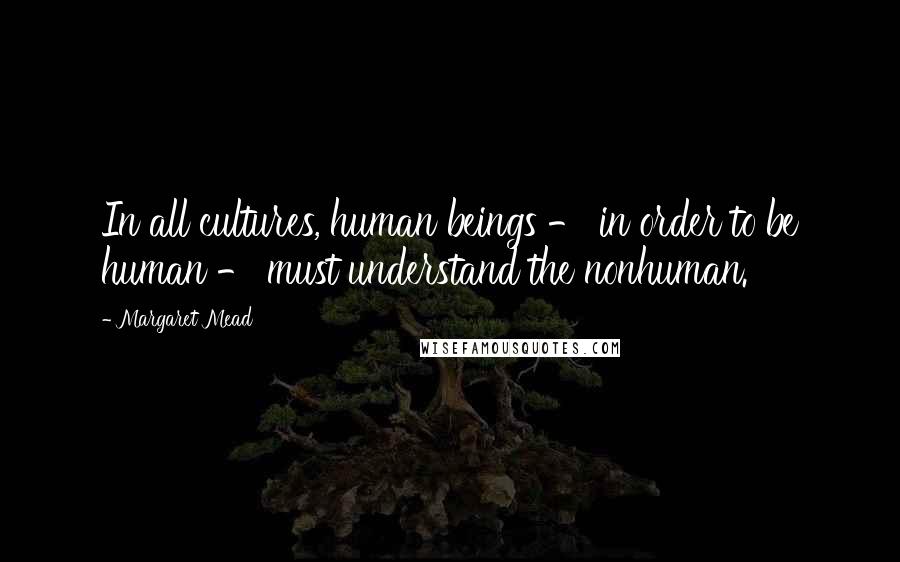 Margaret Mead quotes: In all cultures, human beings - in order to be human - must understand the nonhuman.