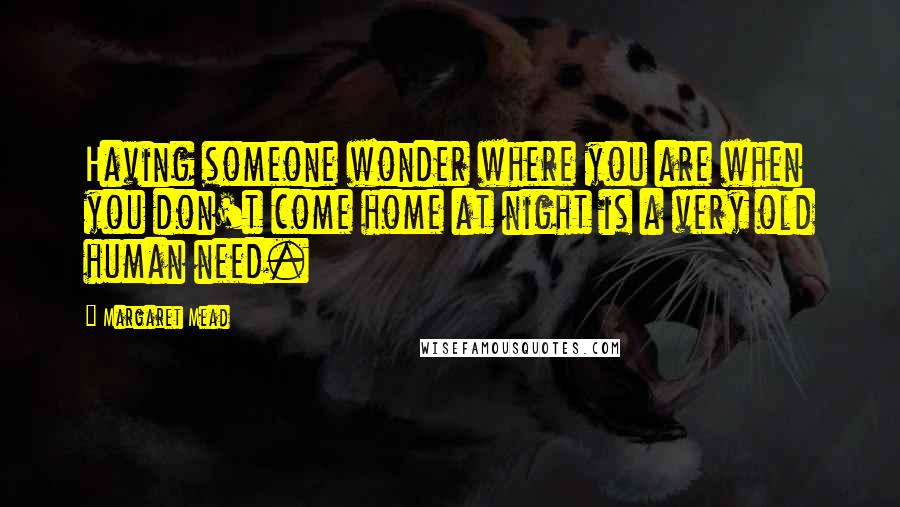 Margaret Mead quotes: Having someone wonder where you are when you don't come home at night is a very old human need.