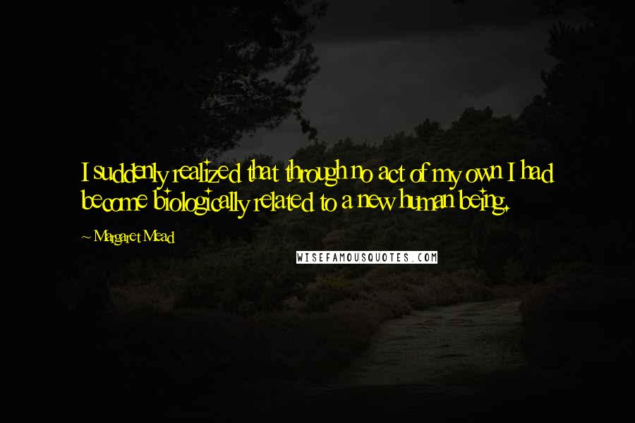 Margaret Mead quotes: I suddenly realized that through no act of my own I had become biologically related to a new human being.