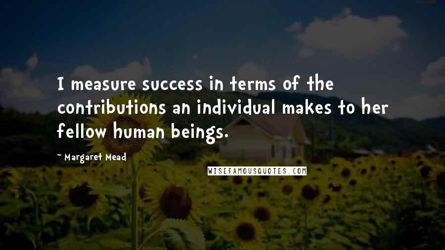Margaret Mead quotes: I measure success in terms of the contributions an individual makes to her fellow human beings.