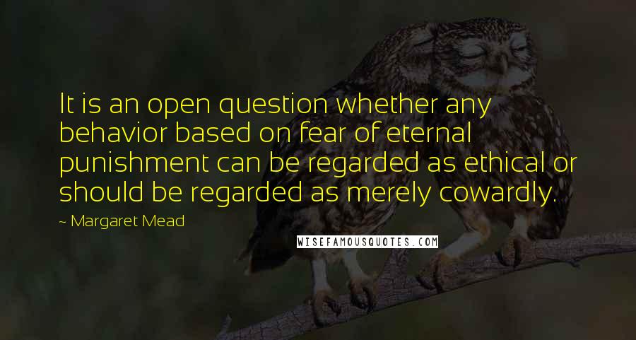 Margaret Mead quotes: It is an open question whether any behavior based on fear of eternal punishment can be regarded as ethical or should be regarded as merely cowardly.