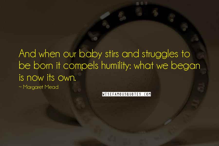 Margaret Mead quotes: And when our baby stirs and struggles to be born it compels humility: what we began is now its own.