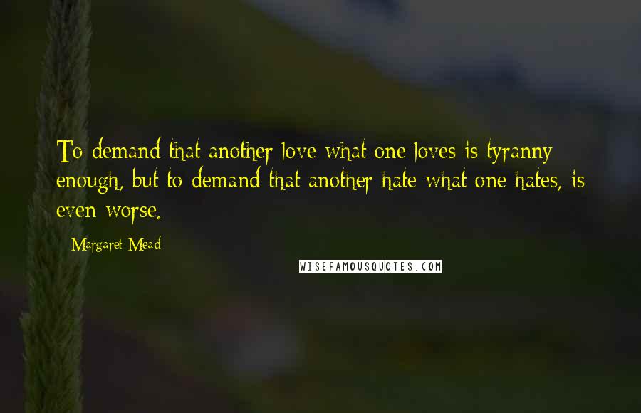 Margaret Mead quotes: To demand that another love what one loves is tyranny enough, but to demand that another hate what one hates, is even worse.