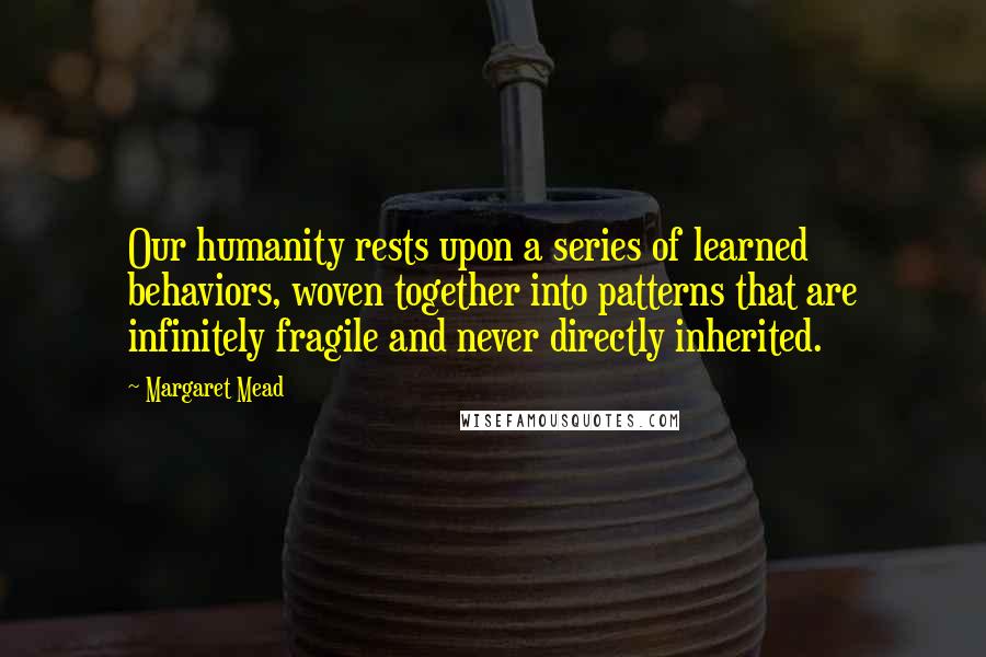 Margaret Mead quotes: Our humanity rests upon a series of learned behaviors, woven together into patterns that are infinitely fragile and never directly inherited.