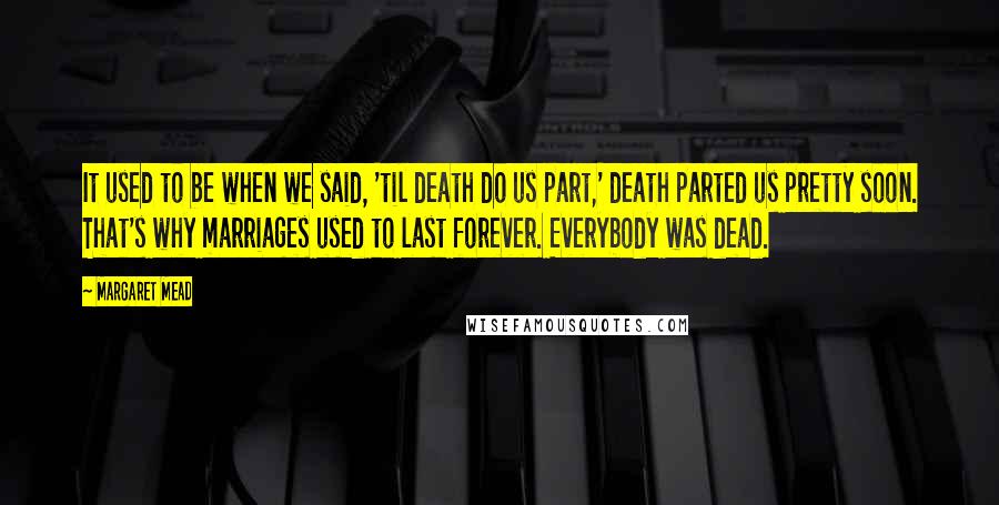 Margaret Mead quotes: It used to be when we said, 'til death do us part,' death parted us pretty soon. That's why marriages used to last forever. Everybody was dead.